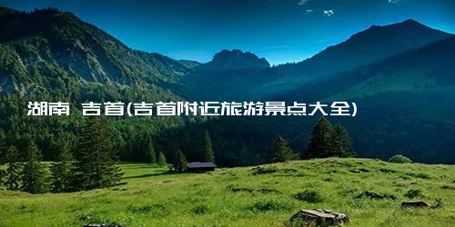 湖南 吉首(吉首附近旅游景点大全)